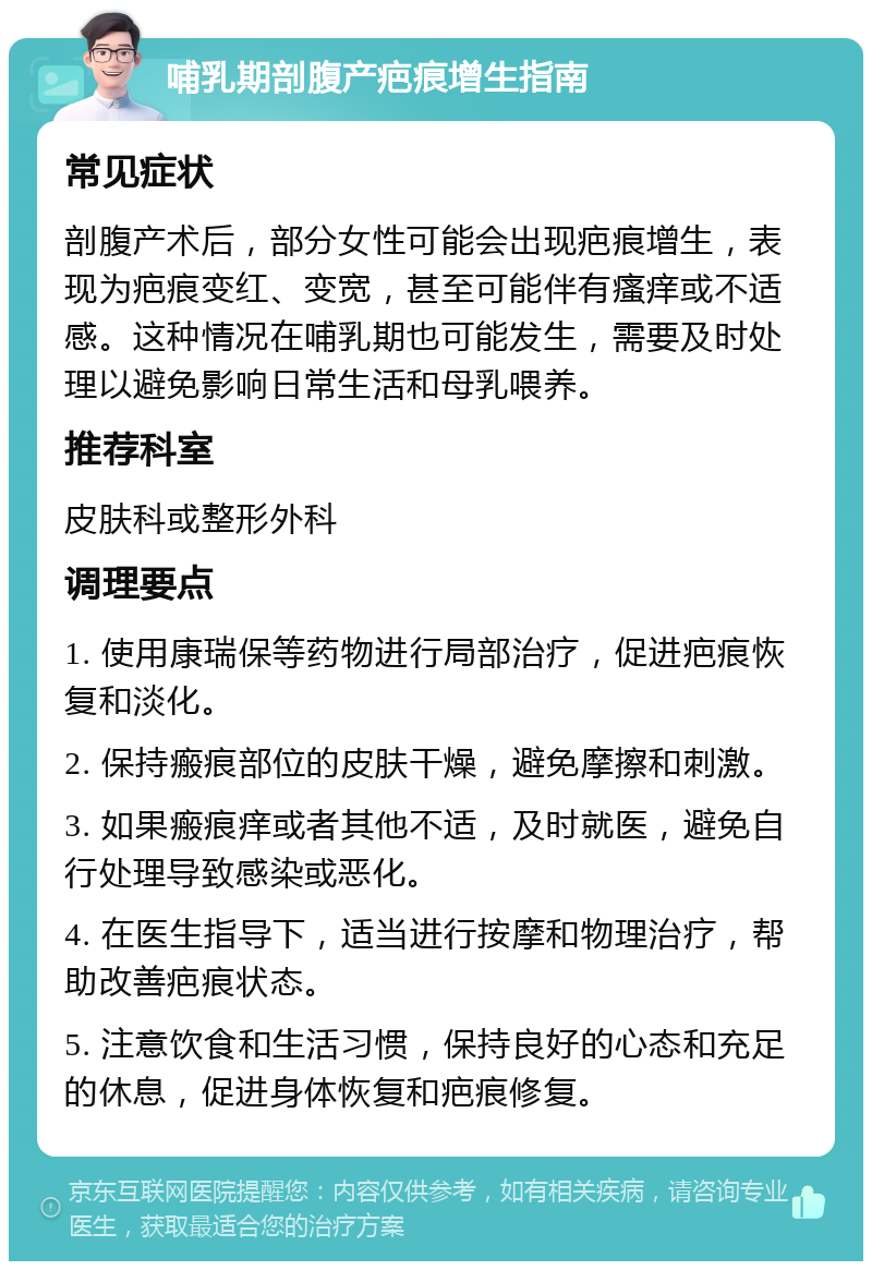 哺乳期剖腹产疤痕增生指南 常见症状 剖腹产术后，部分女性可能会出现疤痕增生，表现为疤痕变红、变宽，甚至可能伴有瘙痒或不适感。这种情况在哺乳期也可能发生，需要及时处理以避免影响日常生活和母乳喂养。 推荐科室 皮肤科或整形外科 调理要点 1. 使用康瑞保等药物进行局部治疗，促进疤痕恢复和淡化。 2. 保持瘢痕部位的皮肤干燥，避免摩擦和刺激。 3. 如果瘢痕痒或者其他不适，及时就医，避免自行处理导致感染或恶化。 4. 在医生指导下，适当进行按摩和物理治疗，帮助改善疤痕状态。 5. 注意饮食和生活习惯，保持良好的心态和充足的休息，促进身体恢复和疤痕修复。