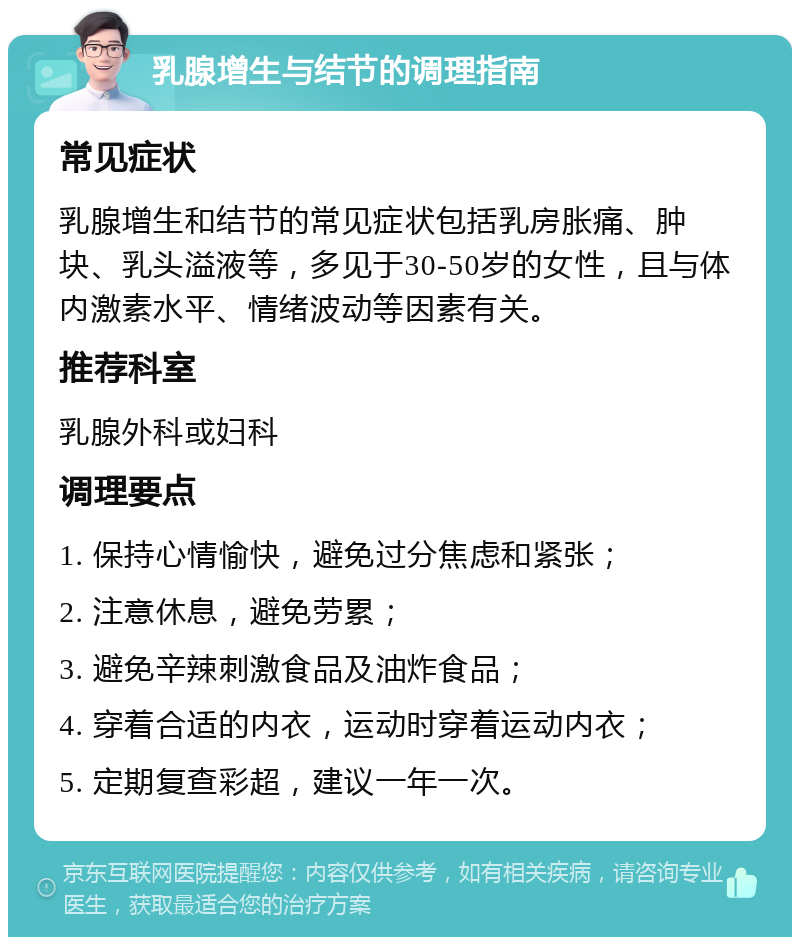 乳腺增生与结节的调理指南 常见症状 乳腺增生和结节的常见症状包括乳房胀痛、肿块、乳头溢液等，多见于30-50岁的女性，且与体内激素水平、情绪波动等因素有关。 推荐科室 乳腺外科或妇科 调理要点 1. 保持心情愉快，避免过分焦虑和紧张； 2. 注意休息，避免劳累； 3. 避免辛辣刺激食品及油炸食品； 4. 穿着合适的内衣，运动时穿着运动内衣； 5. 定期复查彩超，建议一年一次。