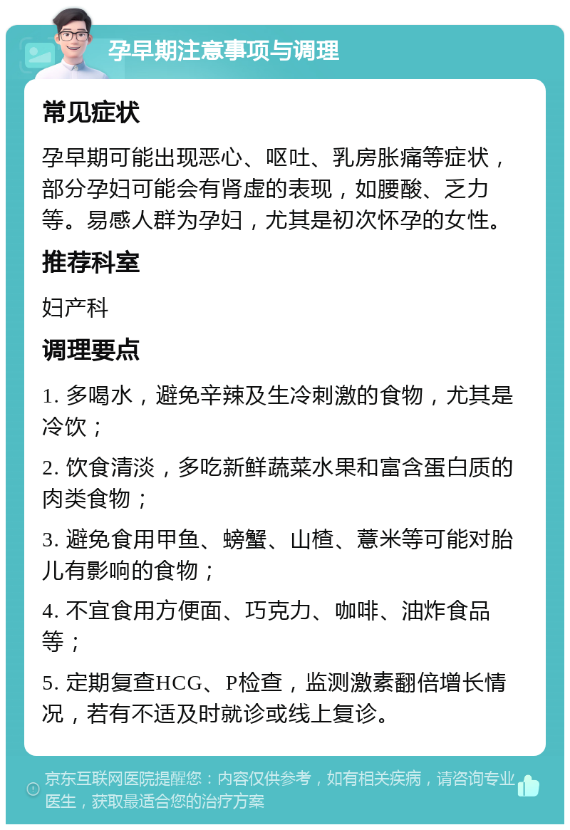 孕早期注意事项与调理 常见症状 孕早期可能出现恶心、呕吐、乳房胀痛等症状，部分孕妇可能会有肾虚的表现，如腰酸、乏力等。易感人群为孕妇，尤其是初次怀孕的女性。 推荐科室 妇产科 调理要点 1. 多喝水，避免辛辣及生冷刺激的食物，尤其是冷饮； 2. 饮食清淡，多吃新鲜蔬菜水果和富含蛋白质的肉类食物； 3. 避免食用甲鱼、螃蟹、山楂、薏米等可能对胎儿有影响的食物； 4. 不宜食用方便面、巧克力、咖啡、油炸食品等； 5. 定期复查HCG、P检查，监测激素翻倍增长情况，若有不适及时就诊或线上复诊。