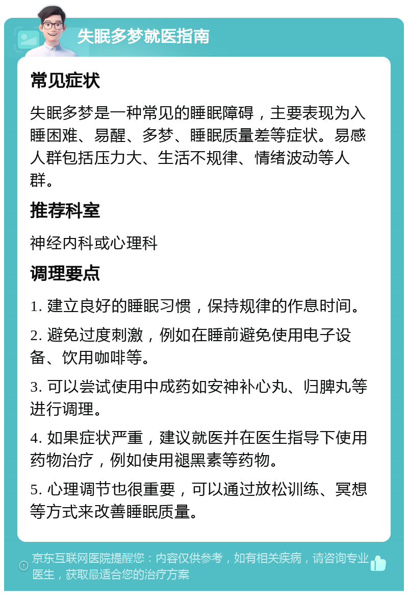 失眠多梦就医指南 常见症状 失眠多梦是一种常见的睡眠障碍，主要表现为入睡困难、易醒、多梦、睡眠质量差等症状。易感人群包括压力大、生活不规律、情绪波动等人群。 推荐科室 神经内科或心理科 调理要点 1. 建立良好的睡眠习惯，保持规律的作息时间。 2. 避免过度刺激，例如在睡前避免使用电子设备、饮用咖啡等。 3. 可以尝试使用中成药如安神补心丸、归脾丸等进行调理。 4. 如果症状严重，建议就医并在医生指导下使用药物治疗，例如使用褪黑素等药物。 5. 心理调节也很重要，可以通过放松训练、冥想等方式来改善睡眠质量。