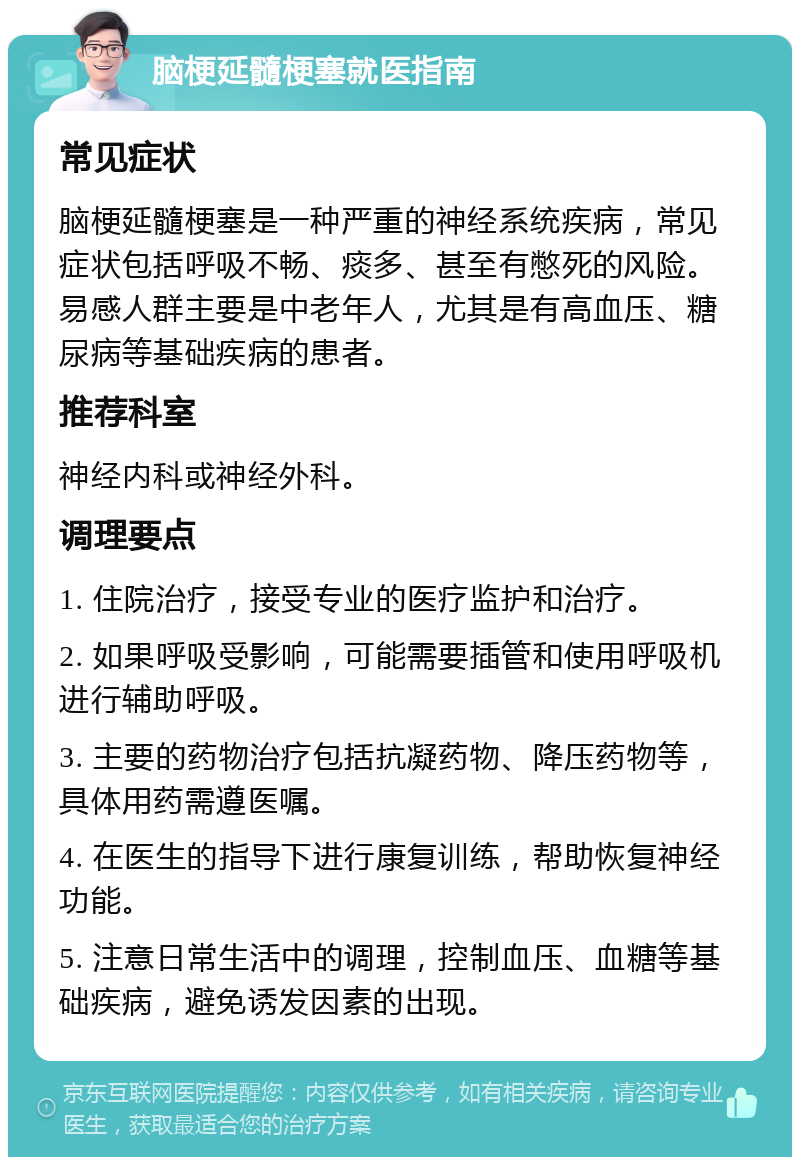 脑梗延髓梗塞就医指南 常见症状 脑梗延髓梗塞是一种严重的神经系统疾病，常见症状包括呼吸不畅、痰多、甚至有憋死的风险。易感人群主要是中老年人，尤其是有高血压、糖尿病等基础疾病的患者。 推荐科室 神经内科或神经外科。 调理要点 1. 住院治疗，接受专业的医疗监护和治疗。 2. 如果呼吸受影响，可能需要插管和使用呼吸机进行辅助呼吸。 3. 主要的药物治疗包括抗凝药物、降压药物等，具体用药需遵医嘱。 4. 在医生的指导下进行康复训练，帮助恢复神经功能。 5. 注意日常生活中的调理，控制血压、血糖等基础疾病，避免诱发因素的出现。