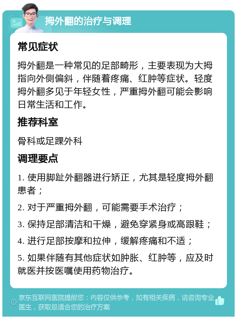 拇外翻的治疗与调理 常见症状 拇外翻是一种常见的足部畸形，主要表现为大拇指向外侧偏斜，伴随着疼痛、红肿等症状。轻度拇外翻多见于年轻女性，严重拇外翻可能会影响日常生活和工作。 推荐科室 骨科或足踝外科 调理要点 1. 使用脚趾外翻器进行矫正，尤其是轻度拇外翻患者； 2. 对于严重拇外翻，可能需要手术治疗； 3. 保持足部清洁和干燥，避免穿紧身或高跟鞋； 4. 进行足部按摩和拉伸，缓解疼痛和不适； 5. 如果伴随有其他症状如肿胀、红肿等，应及时就医并按医嘱使用药物治疗。