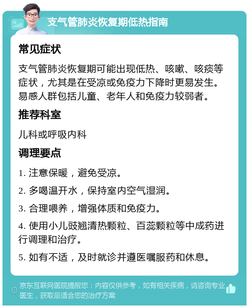 支气管肺炎恢复期低热指南 常见症状 支气管肺炎恢复期可能出现低热、咳嗽、咳痰等症状，尤其是在受凉或免疫力下降时更易发生。易感人群包括儿童、老年人和免疫力较弱者。 推荐科室 儿科或呼吸内科 调理要点 1. 注意保暖，避免受凉。 2. 多喝温开水，保持室内空气湿润。 3. 合理喂养，增强体质和免疫力。 4. 使用小儿豉翘清热颗粒、百蕊颗粒等中成药进行调理和治疗。 5. 如有不适，及时就诊并遵医嘱服药和休息。