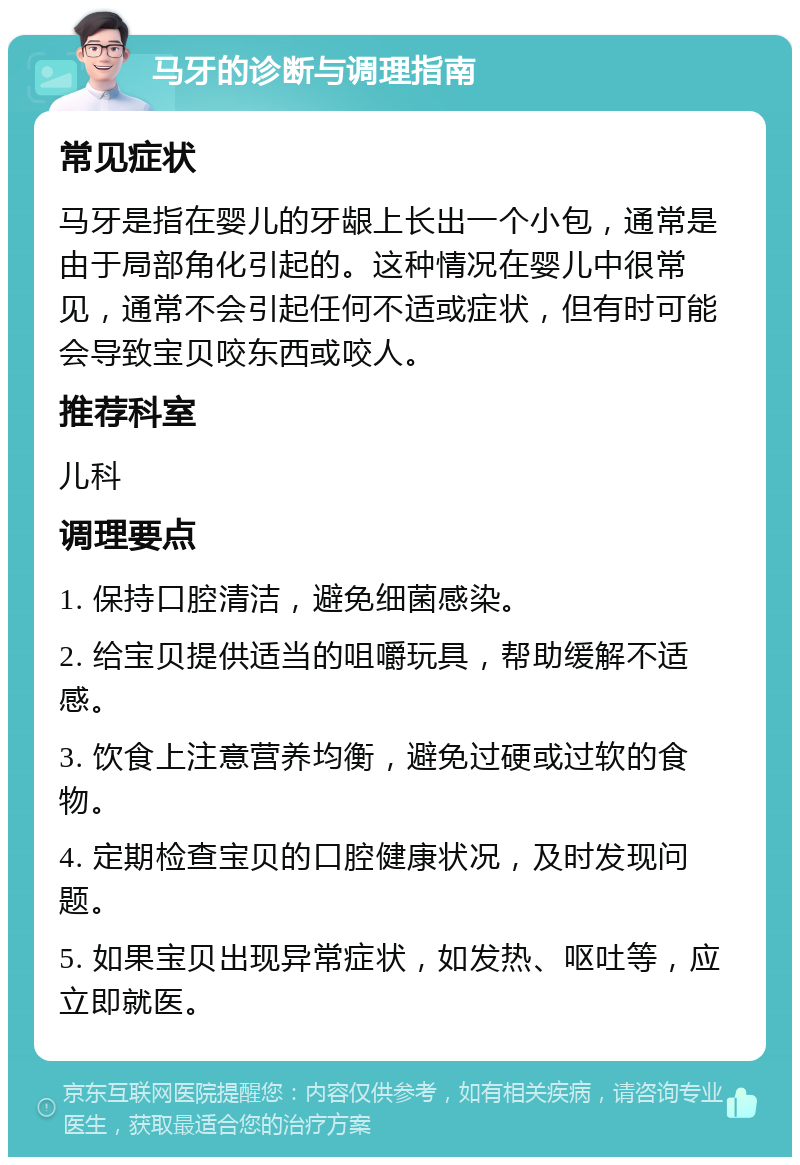 马牙的诊断与调理指南 常见症状 马牙是指在婴儿的牙龈上长出一个小包，通常是由于局部角化引起的。这种情况在婴儿中很常见，通常不会引起任何不适或症状，但有时可能会导致宝贝咬东西或咬人。 推荐科室 儿科 调理要点 1. 保持口腔清洁，避免细菌感染。 2. 给宝贝提供适当的咀嚼玩具，帮助缓解不适感。 3. 饮食上注意营养均衡，避免过硬或过软的食物。 4. 定期检查宝贝的口腔健康状况，及时发现问题。 5. 如果宝贝出现异常症状，如发热、呕吐等，应立即就医。