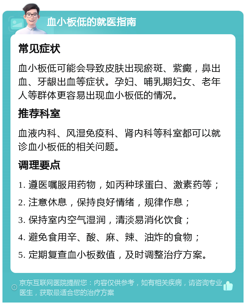 血小板低的就医指南 常见症状 血小板低可能会导致皮肤出现瘀斑、紫癜，鼻出血、牙龈出血等症状。孕妇、哺乳期妇女、老年人等群体更容易出现血小板低的情况。 推荐科室 血液内科、风湿免疫科、肾内科等科室都可以就诊血小板低的相关问题。 调理要点 1. 遵医嘱服用药物，如丙种球蛋白、激素药等； 2. 注意休息，保持良好情绪，规律作息； 3. 保持室内空气湿润，清淡易消化饮食； 4. 避免食用辛、酸、麻、辣、油炸的食物； 5. 定期复查血小板数值，及时调整治疗方案。