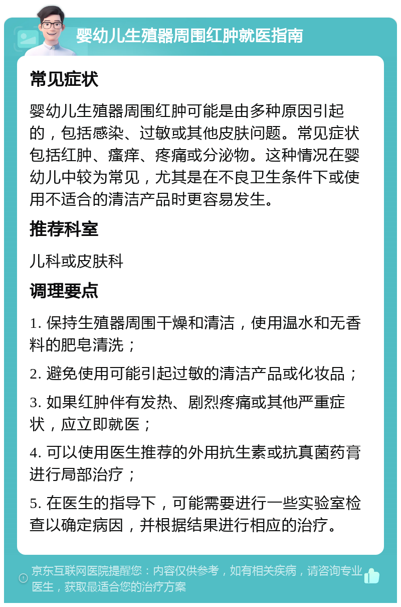 婴幼儿生殖器周围红肿就医指南 常见症状 婴幼儿生殖器周围红肿可能是由多种原因引起的，包括感染、过敏或其他皮肤问题。常见症状包括红肿、瘙痒、疼痛或分泌物。这种情况在婴幼儿中较为常见，尤其是在不良卫生条件下或使用不适合的清洁产品时更容易发生。 推荐科室 儿科或皮肤科 调理要点 1. 保持生殖器周围干燥和清洁，使用温水和无香料的肥皂清洗； 2. 避免使用可能引起过敏的清洁产品或化妆品； 3. 如果红肿伴有发热、剧烈疼痛或其他严重症状，应立即就医； 4. 可以使用医生推荐的外用抗生素或抗真菌药膏进行局部治疗； 5. 在医生的指导下，可能需要进行一些实验室检查以确定病因，并根据结果进行相应的治疗。