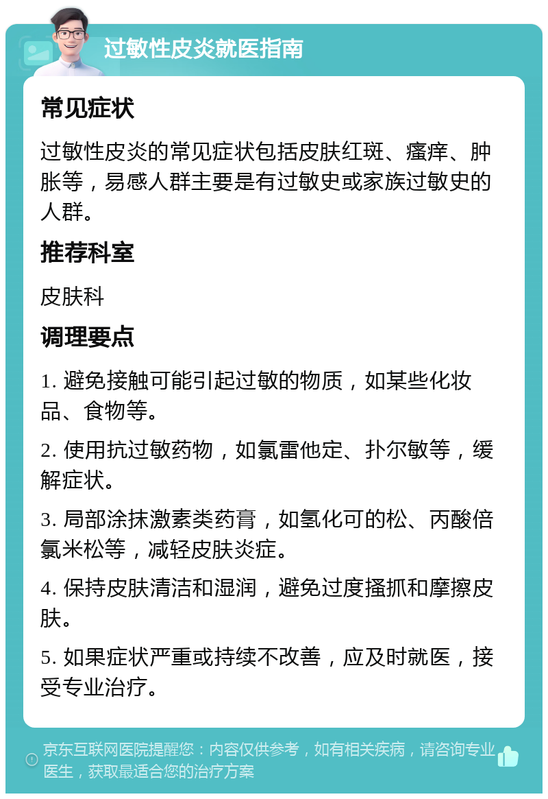 过敏性皮炎就医指南 常见症状 过敏性皮炎的常见症状包括皮肤红斑、瘙痒、肿胀等，易感人群主要是有过敏史或家族过敏史的人群。 推荐科室 皮肤科 调理要点 1. 避免接触可能引起过敏的物质，如某些化妆品、食物等。 2. 使用抗过敏药物，如氯雷他定、扑尔敏等，缓解症状。 3. 局部涂抹激素类药膏，如氢化可的松、丙酸倍氯米松等，减轻皮肤炎症。 4. 保持皮肤清洁和湿润，避免过度搔抓和摩擦皮肤。 5. 如果症状严重或持续不改善，应及时就医，接受专业治疗。