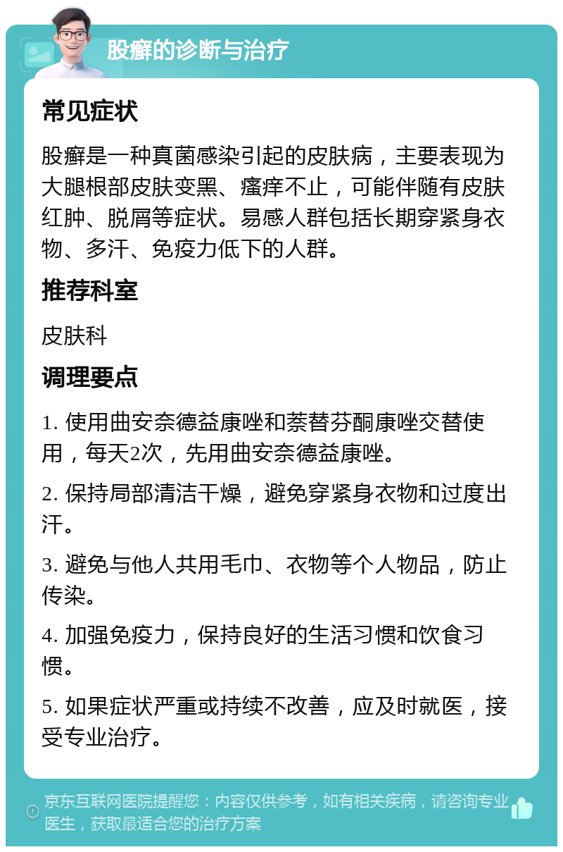 股癣的诊断与治疗 常见症状 股癣是一种真菌感染引起的皮肤病，主要表现为大腿根部皮肤变黑、瘙痒不止，可能伴随有皮肤红肿、脱屑等症状。易感人群包括长期穿紧身衣物、多汗、免疫力低下的人群。 推荐科室 皮肤科 调理要点 1. 使用曲安奈德益康唑和萘替芬酮康唑交替使用，每天2次，先用曲安奈德益康唑。 2. 保持局部清洁干燥，避免穿紧身衣物和过度出汗。 3. 避免与他人共用毛巾、衣物等个人物品，防止传染。 4. 加强免疫力，保持良好的生活习惯和饮食习惯。 5. 如果症状严重或持续不改善，应及时就医，接受专业治疗。