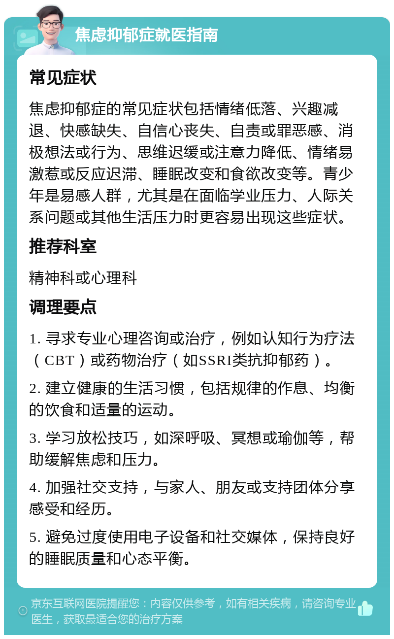 焦虑抑郁症就医指南 常见症状 焦虑抑郁症的常见症状包括情绪低落、兴趣减退、快感缺失、自信心丧失、自责或罪恶感、消极想法或行为、思维迟缓或注意力降低、情绪易激惹或反应迟滞、睡眠改变和食欲改变等。青少年是易感人群，尤其是在面临学业压力、人际关系问题或其他生活压力时更容易出现这些症状。 推荐科室 精神科或心理科 调理要点 1. 寻求专业心理咨询或治疗，例如认知行为疗法（CBT）或药物治疗（如SSRI类抗抑郁药）。 2. 建立健康的生活习惯，包括规律的作息、均衡的饮食和适量的运动。 3. 学习放松技巧，如深呼吸、冥想或瑜伽等，帮助缓解焦虑和压力。 4. 加强社交支持，与家人、朋友或支持团体分享感受和经历。 5. 避免过度使用电子设备和社交媒体，保持良好的睡眠质量和心态平衡。