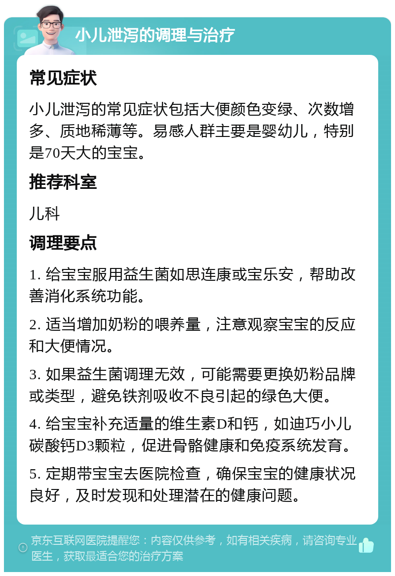 小儿泄泻的调理与治疗 常见症状 小儿泄泻的常见症状包括大便颜色变绿、次数增多、质地稀薄等。易感人群主要是婴幼儿，特别是70天大的宝宝。 推荐科室 儿科 调理要点 1. 给宝宝服用益生菌如思连康或宝乐安，帮助改善消化系统功能。 2. 适当增加奶粉的喂养量，注意观察宝宝的反应和大便情况。 3. 如果益生菌调理无效，可能需要更换奶粉品牌或类型，避免铁剂吸收不良引起的绿色大便。 4. 给宝宝补充适量的维生素D和钙，如迪巧小儿碳酸钙D3颗粒，促进骨骼健康和免疫系统发育。 5. 定期带宝宝去医院检查，确保宝宝的健康状况良好，及时发现和处理潜在的健康问题。