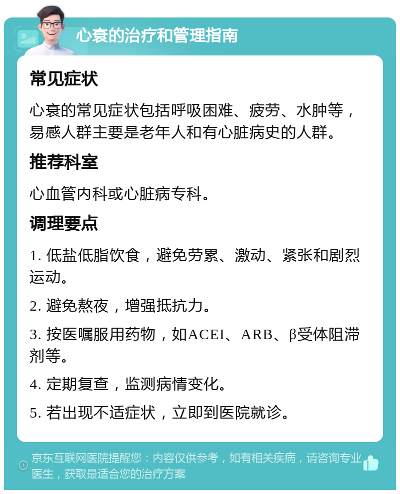 心衰的治疗和管理指南 常见症状 心衰的常见症状包括呼吸困难、疲劳、水肿等，易感人群主要是老年人和有心脏病史的人群。 推荐科室 心血管内科或心脏病专科。 调理要点 1. 低盐低脂饮食，避免劳累、激动、紧张和剧烈运动。 2. 避免熬夜，增强抵抗力。 3. 按医嘱服用药物，如ACEI、ARB、β受体阻滞剂等。 4. 定期复查，监测病情变化。 5. 若出现不适症状，立即到医院就诊。