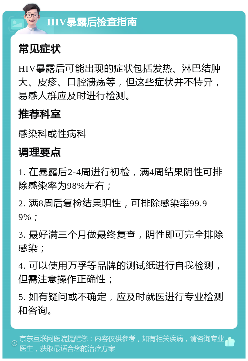 HIV暴露后检查指南 常见症状 HIV暴露后可能出现的症状包括发热、淋巴结肿大、皮疹、口腔溃疡等，但这些症状并不特异，易感人群应及时进行检测。 推荐科室 感染科或性病科 调理要点 1. 在暴露后2-4周进行初检，满4周结果阴性可排除感染率为98%左右； 2. 满8周后复检结果阴性，可排除感染率99.99%； 3. 最好满三个月做最终复查，阴性即可完全排除感染； 4. 可以使用万孚等品牌的测试纸进行自我检测，但需注意操作正确性； 5. 如有疑问或不确定，应及时就医进行专业检测和咨询。