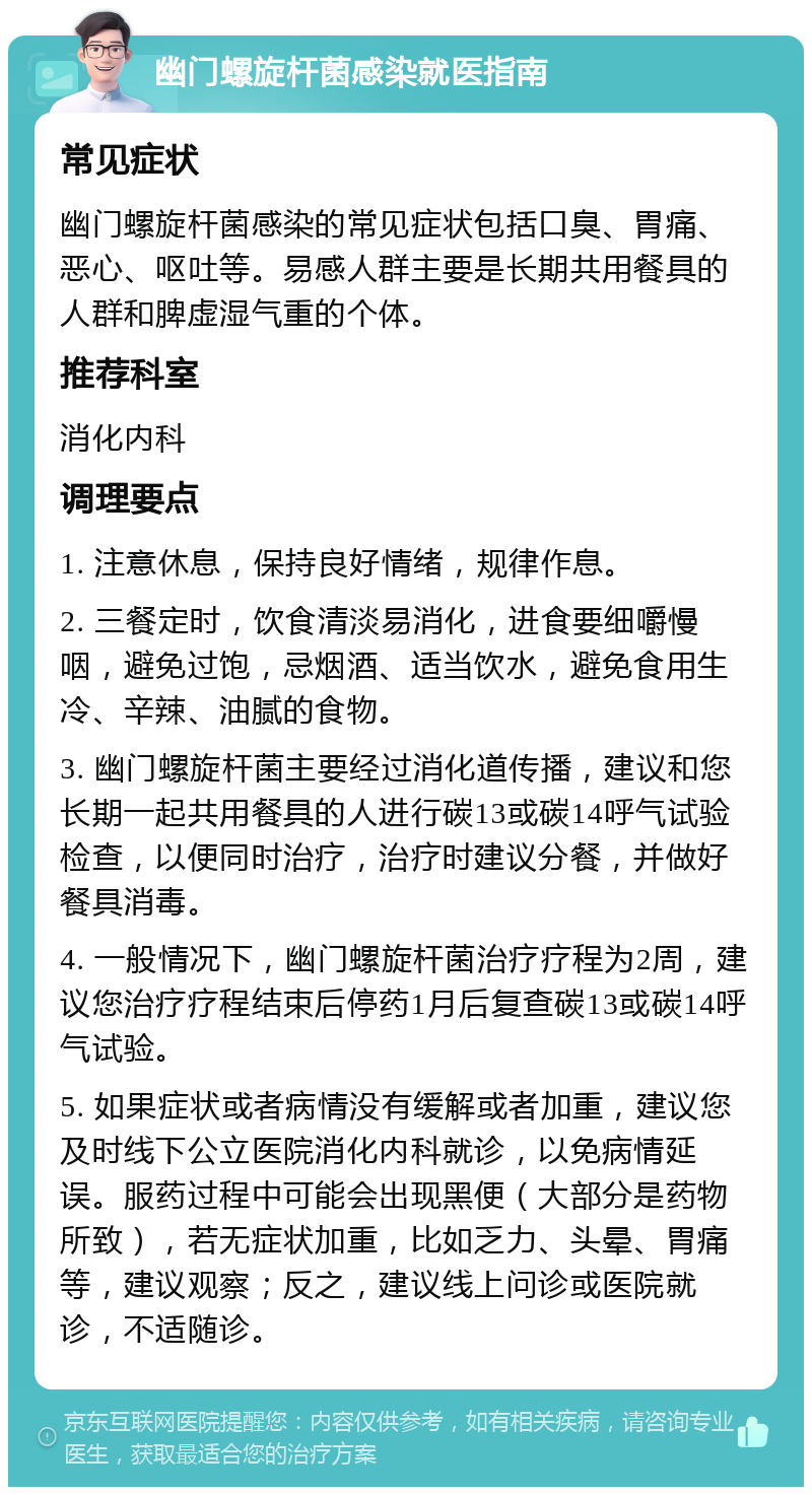 幽门螺旋杆菌感染就医指南 常见症状 幽门螺旋杆菌感染的常见症状包括口臭、胃痛、恶心、呕吐等。易感人群主要是长期共用餐具的人群和脾虚湿气重的个体。 推荐科室 消化内科 调理要点 1. 注意休息，保持良好情绪，规律作息。 2. 三餐定时，饮食清淡易消化，进食要细嚼慢咽，避免过饱，忌烟酒、适当饮水，避免食用生冷、辛辣、油腻的食物。 3. 幽门螺旋杆菌主要经过消化道传播，建议和您长期一起共用餐具的人进行碳13或碳14呼气试验检查，以便同时治疗，治疗时建议分餐，并做好餐具消毒。 4. 一般情况下，幽门螺旋杆菌治疗疗程为2周，建议您治疗疗程结束后停药1月后复查碳13或碳14呼气试验。 5. 如果症状或者病情没有缓解或者加重，建议您及时线下公立医院消化内科就诊，以免病情延误。服药过程中可能会出现黑便（大部分是药物所致），若无症状加重，比如乏力、头晕、胃痛等，建议观察；反之，建议线上问诊或医院就诊，不适随诊。