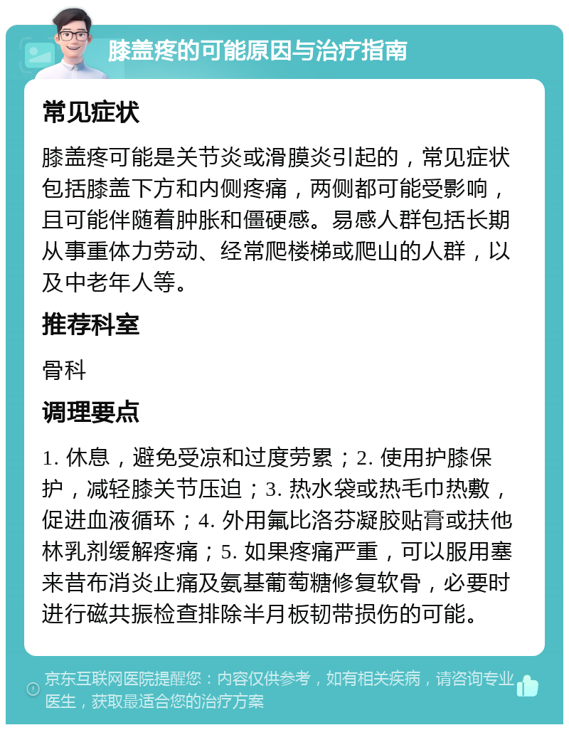 膝盖疼的可能原因与治疗指南 常见症状 膝盖疼可能是关节炎或滑膜炎引起的，常见症状包括膝盖下方和内侧疼痛，两侧都可能受影响，且可能伴随着肿胀和僵硬感。易感人群包括长期从事重体力劳动、经常爬楼梯或爬山的人群，以及中老年人等。 推荐科室 骨科 调理要点 1. 休息，避免受凉和过度劳累；2. 使用护膝保护，减轻膝关节压迫；3. 热水袋或热毛巾热敷，促进血液循环；4. 外用氟比洛芬凝胶贴膏或扶他林乳剂缓解疼痛；5. 如果疼痛严重，可以服用塞来昔布消炎止痛及氨基葡萄糖修复软骨，必要时进行磁共振检查排除半月板韧带损伤的可能。