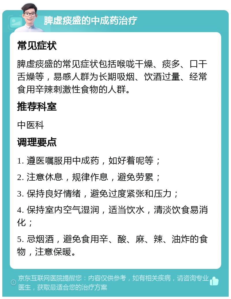 脾虚痰盛的中成药治疗 常见症状 脾虚痰盛的常见症状包括喉咙干燥、痰多、口干舌燥等，易感人群为长期吸烟、饮酒过量、经常食用辛辣刺激性食物的人群。 推荐科室 中医科 调理要点 1. 遵医嘱服用中成药，如好着呢等； 2. 注意休息，规律作息，避免劳累； 3. 保持良好情绪，避免过度紧张和压力； 4. 保持室内空气湿润，适当饮水，清淡饮食易消化； 5. 忌烟酒，避免食用辛、酸、麻、辣、油炸的食物，注意保暖。