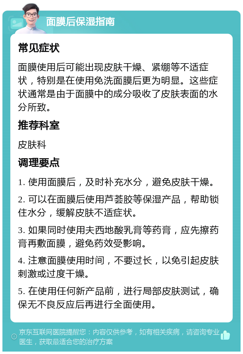 面膜后保湿指南 常见症状 面膜使用后可能出现皮肤干燥、紧绷等不适症状，特别是在使用免洗面膜后更为明显。这些症状通常是由于面膜中的成分吸收了皮肤表面的水分所致。 推荐科室 皮肤科 调理要点 1. 使用面膜后，及时补充水分，避免皮肤干燥。 2. 可以在面膜后使用芦荟胶等保湿产品，帮助锁住水分，缓解皮肤不适症状。 3. 如果同时使用夫西地酸乳膏等药膏，应先擦药膏再敷面膜，避免药效受影响。 4. 注意面膜使用时间，不要过长，以免引起皮肤刺激或过度干燥。 5. 在使用任何新产品前，进行局部皮肤测试，确保无不良反应后再进行全面使用。