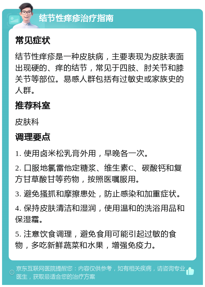 结节性痒疹治疗指南 常见症状 结节性痒疹是一种皮肤病，主要表现为皮肤表面出现硬的、痒的结节，常见于四肢、肘关节和膝关节等部位。易感人群包括有过敏史或家族史的人群。 推荐科室 皮肤科 调理要点 1. 使用卤米松乳膏外用，早晚各一次。 2. 口服地氯雷他定糖浆、维生素C、碳酸钙和复方甘草酸甘等药物，按照医嘱服用。 3. 避免搔抓和摩擦患处，防止感染和加重症状。 4. 保持皮肤清洁和湿润，使用温和的洗浴用品和保湿霜。 5. 注意饮食调理，避免食用可能引起过敏的食物，多吃新鲜蔬菜和水果，增强免疫力。