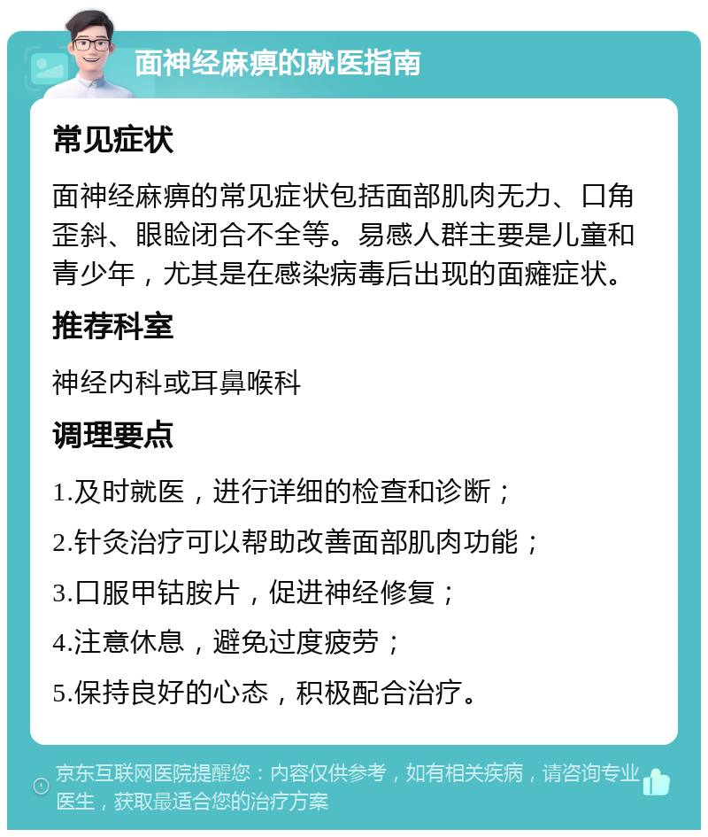 面神经麻痹的就医指南 常见症状 面神经麻痹的常见症状包括面部肌肉无力、口角歪斜、眼睑闭合不全等。易感人群主要是儿童和青少年，尤其是在感染病毒后出现的面瘫症状。 推荐科室 神经内科或耳鼻喉科 调理要点 1.及时就医，进行详细的检查和诊断； 2.针灸治疗可以帮助改善面部肌肉功能； 3.口服甲钴胺片，促进神经修复； 4.注意休息，避免过度疲劳； 5.保持良好的心态，积极配合治疗。