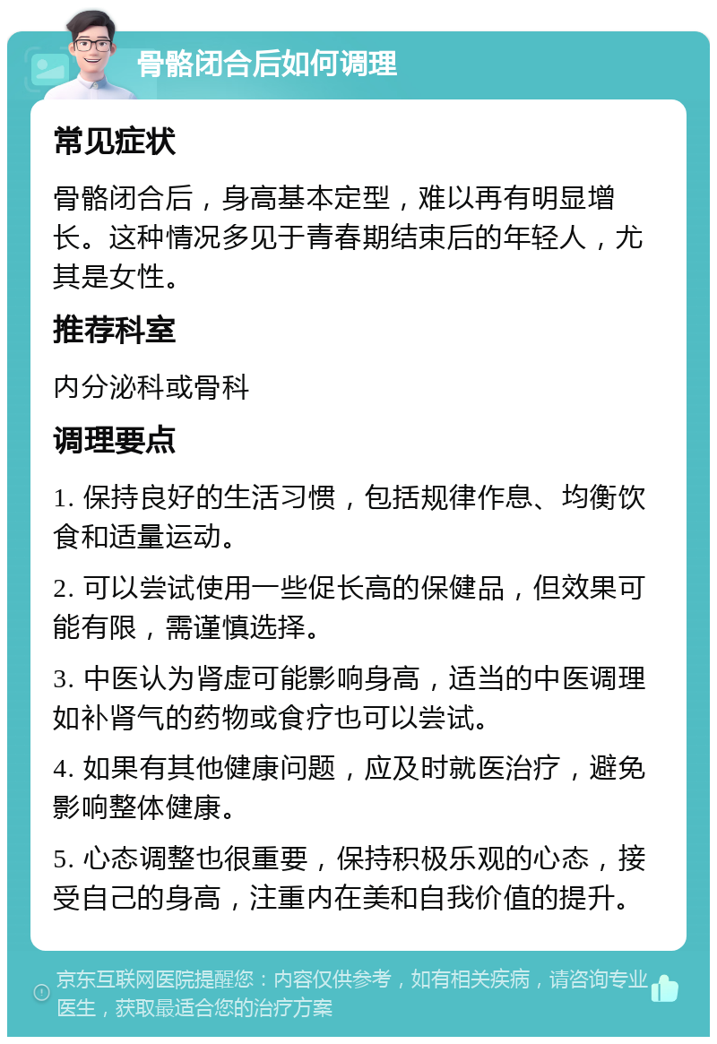 骨骼闭合后如何调理 常见症状 骨骼闭合后，身高基本定型，难以再有明显增长。这种情况多见于青春期结束后的年轻人，尤其是女性。 推荐科室 内分泌科或骨科 调理要点 1. 保持良好的生活习惯，包括规律作息、均衡饮食和适量运动。 2. 可以尝试使用一些促长高的保健品，但效果可能有限，需谨慎选择。 3. 中医认为肾虚可能影响身高，适当的中医调理如补肾气的药物或食疗也可以尝试。 4. 如果有其他健康问题，应及时就医治疗，避免影响整体健康。 5. 心态调整也很重要，保持积极乐观的心态，接受自己的身高，注重内在美和自我价值的提升。