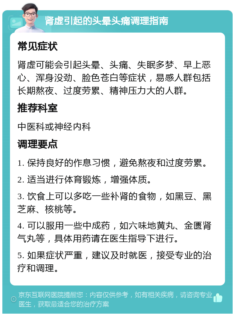 肾虚引起的头晕头痛调理指南 常见症状 肾虚可能会引起头晕、头痛、失眠多梦、早上恶心、浑身没劲、脸色苍白等症状，易感人群包括长期熬夜、过度劳累、精神压力大的人群。 推荐科室 中医科或神经内科 调理要点 1. 保持良好的作息习惯，避免熬夜和过度劳累。 2. 适当进行体育锻炼，增强体质。 3. 饮食上可以多吃一些补肾的食物，如黑豆、黑芝麻、核桃等。 4. 可以服用一些中成药，如六味地黄丸、金匮肾气丸等，具体用药请在医生指导下进行。 5. 如果症状严重，建议及时就医，接受专业的治疗和调理。