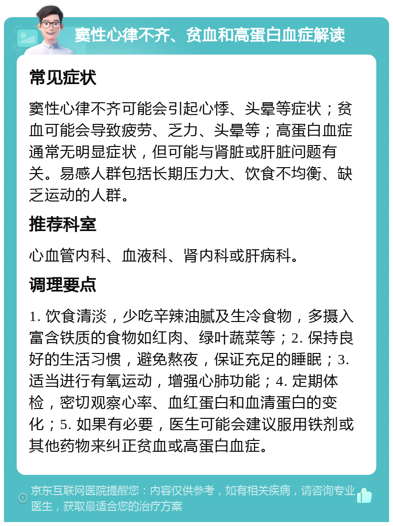 窦性心律不齐、贫血和高蛋白血症解读 常见症状 窦性心律不齐可能会引起心悸、头晕等症状；贫血可能会导致疲劳、乏力、头晕等；高蛋白血症通常无明显症状，但可能与肾脏或肝脏问题有关。易感人群包括长期压力大、饮食不均衡、缺乏运动的人群。 推荐科室 心血管内科、血液科、肾内科或肝病科。 调理要点 1. 饮食清淡，少吃辛辣油腻及生冷食物，多摄入富含铁质的食物如红肉、绿叶蔬菜等；2. 保持良好的生活习惯，避免熬夜，保证充足的睡眠；3. 适当进行有氧运动，增强心肺功能；4. 定期体检，密切观察心率、血红蛋白和血清蛋白的变化；5. 如果有必要，医生可能会建议服用铁剂或其他药物来纠正贫血或高蛋白血症。