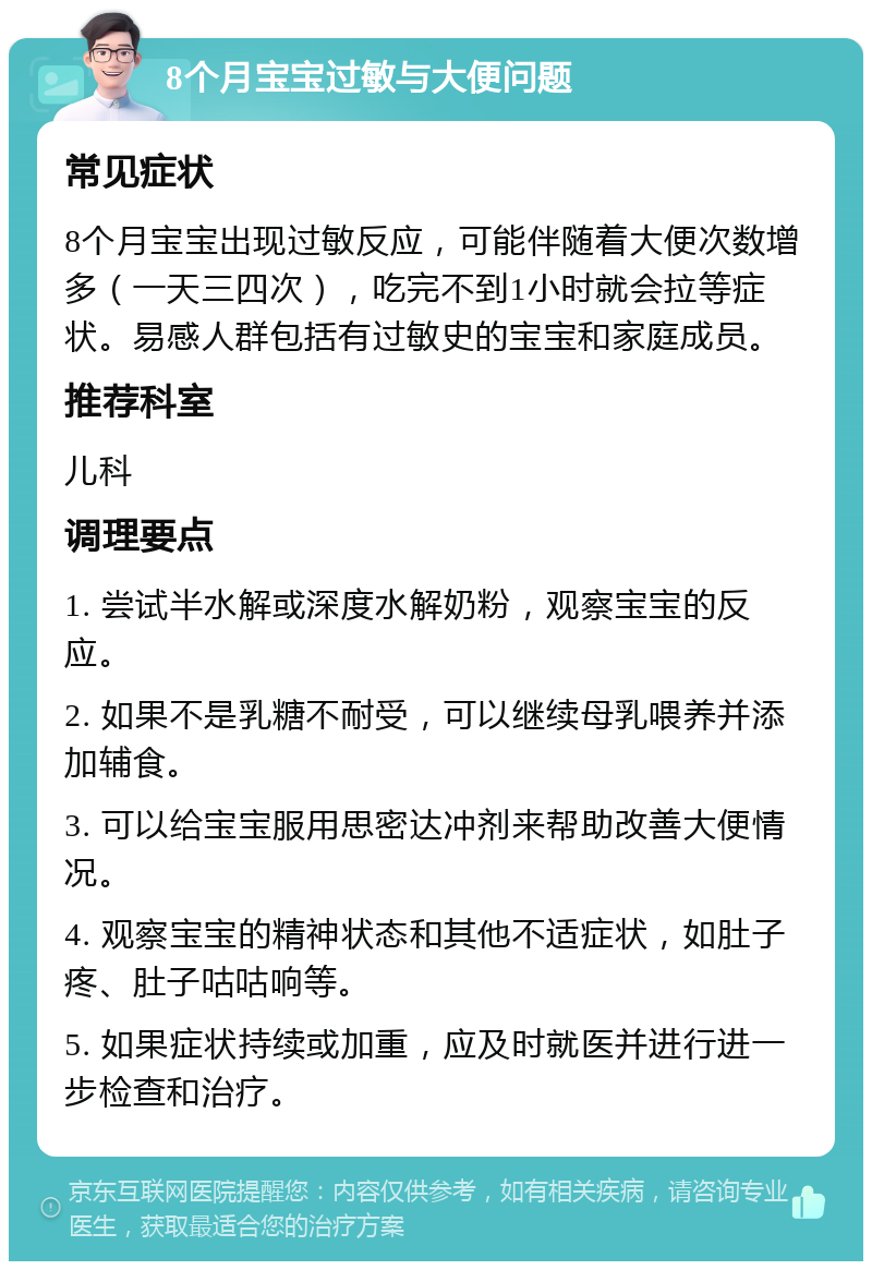 8个月宝宝过敏与大便问题 常见症状 8个月宝宝出现过敏反应，可能伴随着大便次数增多（一天三四次），吃完不到1小时就会拉等症状。易感人群包括有过敏史的宝宝和家庭成员。 推荐科室 儿科 调理要点 1. 尝试半水解或深度水解奶粉，观察宝宝的反应。 2. 如果不是乳糖不耐受，可以继续母乳喂养并添加辅食。 3. 可以给宝宝服用思密达冲剂来帮助改善大便情况。 4. 观察宝宝的精神状态和其他不适症状，如肚子疼、肚子咕咕响等。 5. 如果症状持续或加重，应及时就医并进行进一步检查和治疗。