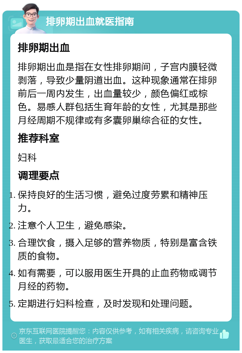 排卵期出血就医指南 排卵期出血 排卵期出血是指在女性排卵期间，子宫内膜轻微剥落，导致少量阴道出血。这种现象通常在排卵前后一周内发生，出血量较少，颜色偏红或棕色。易感人群包括生育年龄的女性，尤其是那些月经周期不规律或有多囊卵巢综合征的女性。 推荐科室 妇科 调理要点 保持良好的生活习惯，避免过度劳累和精神压力。 注意个人卫生，避免感染。 合理饮食，摄入足够的营养物质，特别是富含铁质的食物。 如有需要，可以服用医生开具的止血药物或调节月经的药物。 定期进行妇科检查，及时发现和处理问题。