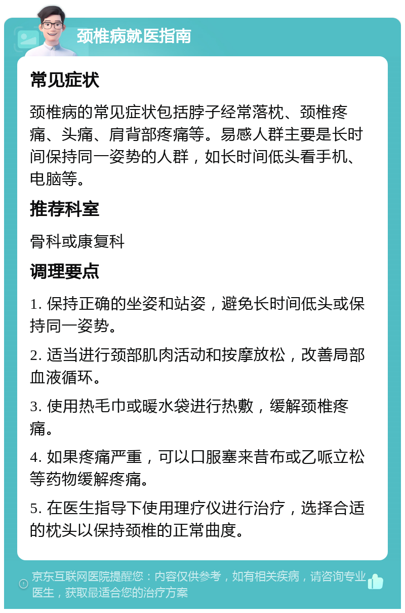 颈椎病就医指南 常见症状 颈椎病的常见症状包括脖子经常落枕、颈椎疼痛、头痛、肩背部疼痛等。易感人群主要是长时间保持同一姿势的人群，如长时间低头看手机、电脑等。 推荐科室 骨科或康复科 调理要点 1. 保持正确的坐姿和站姿，避免长时间低头或保持同一姿势。 2. 适当进行颈部肌肉活动和按摩放松，改善局部血液循环。 3. 使用热毛巾或暖水袋进行热敷，缓解颈椎疼痛。 4. 如果疼痛严重，可以口服塞来昔布或乙哌立松等药物缓解疼痛。 5. 在医生指导下使用理疗仪进行治疗，选择合适的枕头以保持颈椎的正常曲度。