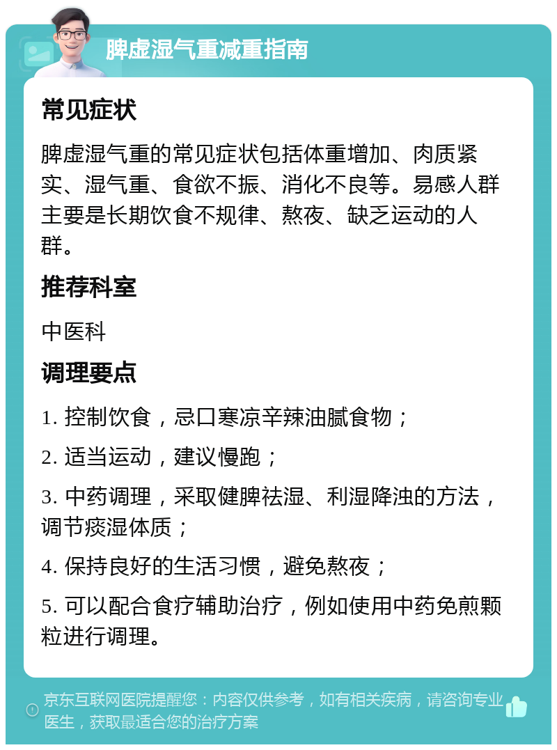 脾虚湿气重减重指南 常见症状 脾虚湿气重的常见症状包括体重增加、肉质紧实、湿气重、食欲不振、消化不良等。易感人群主要是长期饮食不规律、熬夜、缺乏运动的人群。 推荐科室 中医科 调理要点 1. 控制饮食，忌口寒凉辛辣油腻食物； 2. 适当运动，建议慢跑； 3. 中药调理，采取健脾祛湿、利湿降浊的方法，调节痰湿体质； 4. 保持良好的生活习惯，避免熬夜； 5. 可以配合食疗辅助治疗，例如使用中药免煎颗粒进行调理。