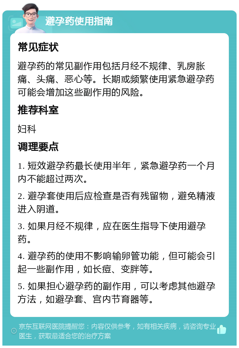 避孕药使用指南 常见症状 避孕药的常见副作用包括月经不规律、乳房胀痛、头痛、恶心等。长期或频繁使用紧急避孕药可能会增加这些副作用的风险。 推荐科室 妇科 调理要点 1. 短效避孕药最长使用半年，紧急避孕药一个月内不能超过两次。 2. 避孕套使用后应检查是否有残留物，避免精液进入阴道。 3. 如果月经不规律，应在医生指导下使用避孕药。 4. 避孕药的使用不影响输卵管功能，但可能会引起一些副作用，如长痘、变胖等。 5. 如果担心避孕药的副作用，可以考虑其他避孕方法，如避孕套、宫内节育器等。