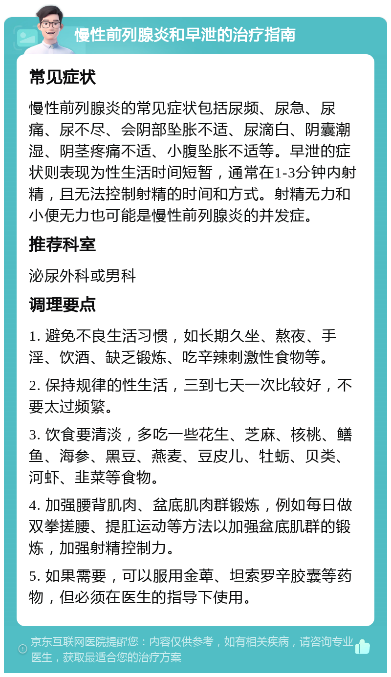 慢性前列腺炎和早泄的治疗指南 常见症状 慢性前列腺炎的常见症状包括尿频、尿急、尿痛、尿不尽、会阴部坠胀不适、尿滴白、阴囊潮湿、阴茎疼痛不适、小腹坠胀不适等。早泄的症状则表现为性生活时间短暂，通常在1-3分钟内射精，且无法控制射精的时间和方式。射精无力和小便无力也可能是慢性前列腺炎的并发症。 推荐科室 泌尿外科或男科 调理要点 1. 避免不良生活习惯，如长期久坐、熬夜、手淫、饮酒、缺乏锻炼、吃辛辣刺激性食物等。 2. 保持规律的性生活，三到七天一次比较好，不要太过频繁。 3. 饮食要清淡，多吃一些花生、芝麻、核桃、鳝鱼、海参、黑豆、燕麦、豆皮儿、牡蛎、贝类、河虾、韭菜等食物。 4. 加强腰背肌肉、盆底肌肉群锻炼，例如每日做双拳搓腰、提肛运动等方法以加强盆底肌群的锻炼，加强射精控制力。 5. 如果需要，可以服用金萆、坦索罗辛胶囊等药物，但必须在医生的指导下使用。