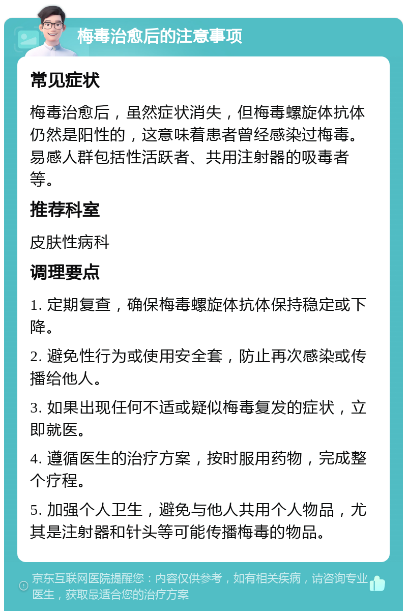 梅毒治愈后的注意事项 常见症状 梅毒治愈后，虽然症状消失，但梅毒螺旋体抗体仍然是阳性的，这意味着患者曾经感染过梅毒。易感人群包括性活跃者、共用注射器的吸毒者等。 推荐科室 皮肤性病科 调理要点 1. 定期复查，确保梅毒螺旋体抗体保持稳定或下降。 2. 避免性行为或使用安全套，防止再次感染或传播给他人。 3. 如果出现任何不适或疑似梅毒复发的症状，立即就医。 4. 遵循医生的治疗方案，按时服用药物，完成整个疗程。 5. 加强个人卫生，避免与他人共用个人物品，尤其是注射器和针头等可能传播梅毒的物品。