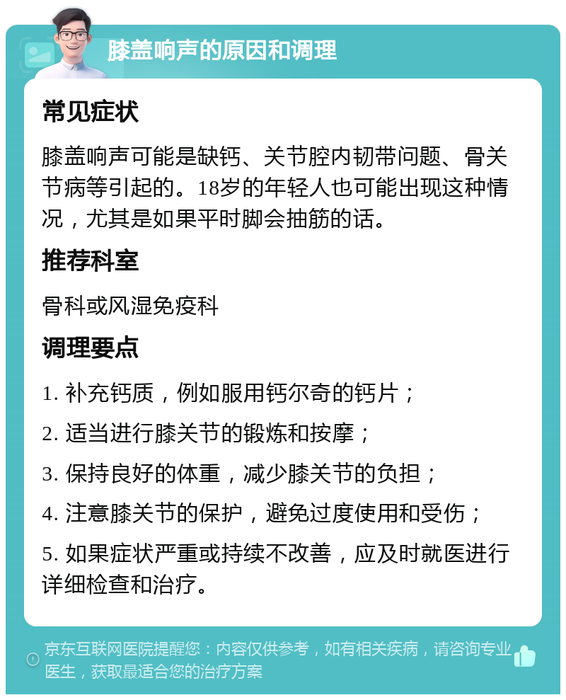 膝盖响声的原因和调理 常见症状 膝盖响声可能是缺钙、关节腔内韧带问题、骨关节病等引起的。18岁的年轻人也可能出现这种情况，尤其是如果平时脚会抽筋的话。 推荐科室 骨科或风湿免疫科 调理要点 1. 补充钙质，例如服用钙尔奇的钙片； 2. 适当进行膝关节的锻炼和按摩； 3. 保持良好的体重，减少膝关节的负担； 4. 注意膝关节的保护，避免过度使用和受伤； 5. 如果症状严重或持续不改善，应及时就医进行详细检查和治疗。