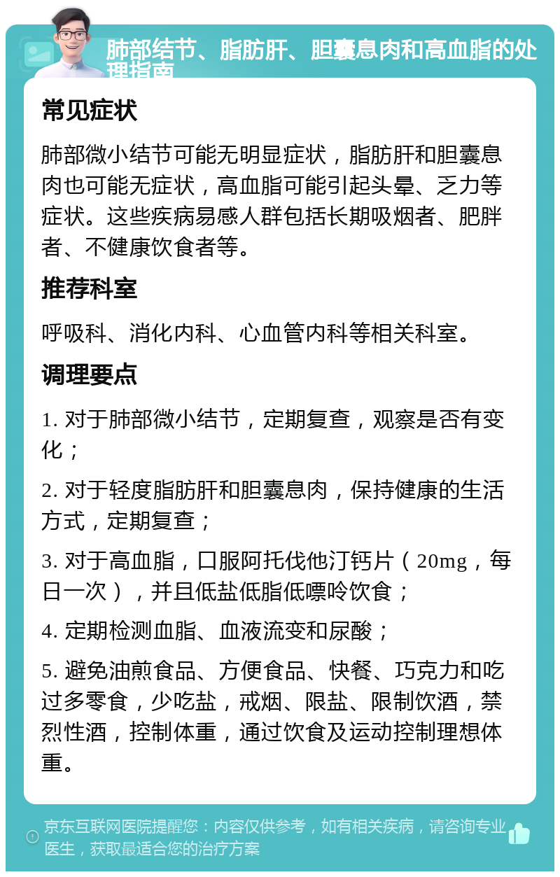 肺部结节、脂肪肝、胆囊息肉和高血脂的处理指南 常见症状 肺部微小结节可能无明显症状，脂肪肝和胆囊息肉也可能无症状，高血脂可能引起头晕、乏力等症状。这些疾病易感人群包括长期吸烟者、肥胖者、不健康饮食者等。 推荐科室 呼吸科、消化内科、心血管内科等相关科室。 调理要点 1. 对于肺部微小结节，定期复查，观察是否有变化； 2. 对于轻度脂肪肝和胆囊息肉，保持健康的生活方式，定期复查； 3. 对于高血脂，口服阿托伐他汀钙片（20mg，每日一次），并且低盐低脂低嘌呤饮食； 4. 定期检测血脂、血液流变和尿酸； 5. 避免油煎食品、方便食品、快餐、巧克力和吃过多零食，少吃盐，戒烟、限盐、限制饮酒，禁烈性酒，控制体重，通过饮食及运动控制理想体重。