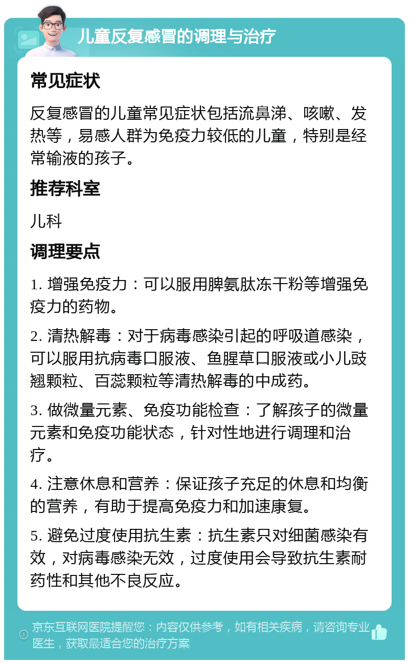 儿童反复感冒的调理与治疗 常见症状 反复感冒的儿童常见症状包括流鼻涕、咳嗽、发热等，易感人群为免疫力较低的儿童，特别是经常输液的孩子。 推荐科室 儿科 调理要点 1. 增强免疫力：可以服用脾氨肽冻干粉等增强免疫力的药物。 2. 清热解毒：对于病毒感染引起的呼吸道感染，可以服用抗病毒口服液、鱼腥草口服液或小儿豉翘颗粒、百蕊颗粒等清热解毒的中成药。 3. 做微量元素、免疫功能检查：了解孩子的微量元素和免疫功能状态，针对性地进行调理和治疗。 4. 注意休息和营养：保证孩子充足的休息和均衡的营养，有助于提高免疫力和加速康复。 5. 避免过度使用抗生素：抗生素只对细菌感染有效，对病毒感染无效，过度使用会导致抗生素耐药性和其他不良反应。