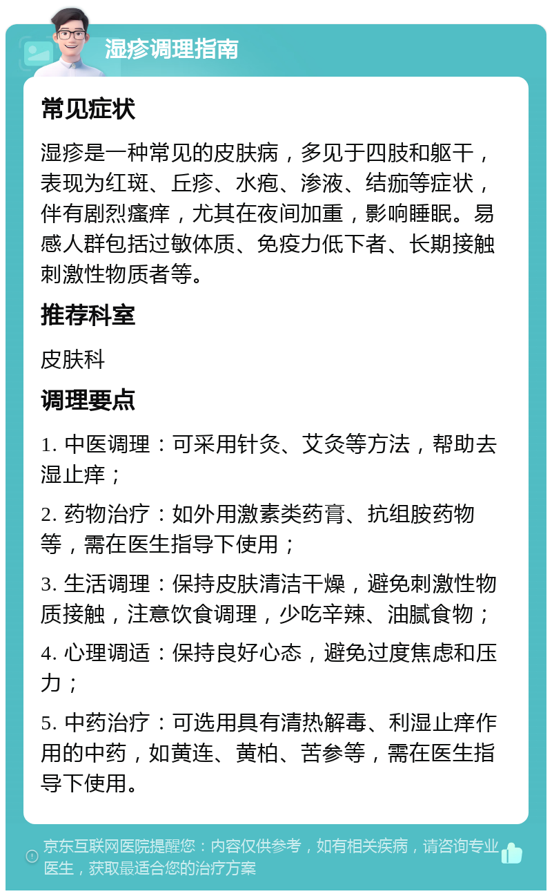 湿疹调理指南 常见症状 湿疹是一种常见的皮肤病，多见于四肢和躯干，表现为红斑、丘疹、水疱、渗液、结痂等症状，伴有剧烈瘙痒，尤其在夜间加重，影响睡眠。易感人群包括过敏体质、免疫力低下者、长期接触刺激性物质者等。 推荐科室 皮肤科 调理要点 1. 中医调理：可采用针灸、艾灸等方法，帮助去湿止痒； 2. 药物治疗：如外用激素类药膏、抗组胺药物等，需在医生指导下使用； 3. 生活调理：保持皮肤清洁干燥，避免刺激性物质接触，注意饮食调理，少吃辛辣、油腻食物； 4. 心理调适：保持良好心态，避免过度焦虑和压力； 5. 中药治疗：可选用具有清热解毒、利湿止痒作用的中药，如黄连、黄柏、苦参等，需在医生指导下使用。