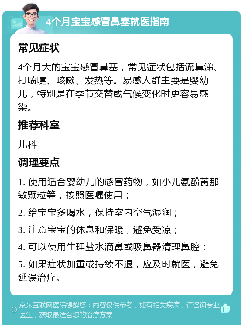 4个月宝宝感冒鼻塞就医指南 常见症状 4个月大的宝宝感冒鼻塞，常见症状包括流鼻涕、打喷嚏、咳嗽、发热等。易感人群主要是婴幼儿，特别是在季节交替或气候变化时更容易感染。 推荐科室 儿科 调理要点 1. 使用适合婴幼儿的感冒药物，如小儿氨酚黄那敏颗粒等，按照医嘱使用； 2. 给宝宝多喝水，保持室内空气湿润； 3. 注意宝宝的休息和保暖，避免受凉； 4. 可以使用生理盐水滴鼻或吸鼻器清理鼻腔； 5. 如果症状加重或持续不退，应及时就医，避免延误治疗。