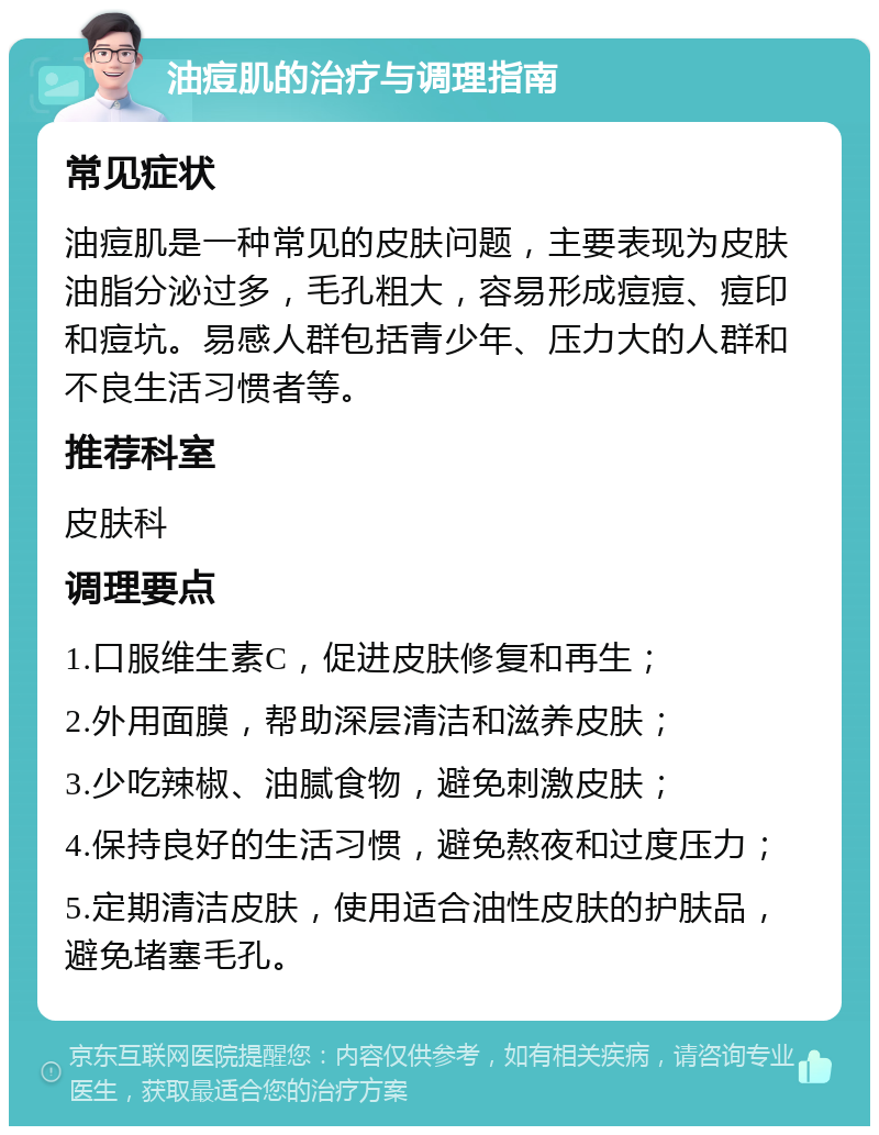 油痘肌的治疗与调理指南 常见症状 油痘肌是一种常见的皮肤问题，主要表现为皮肤油脂分泌过多，毛孔粗大，容易形成痘痘、痘印和痘坑。易感人群包括青少年、压力大的人群和不良生活习惯者等。 推荐科室 皮肤科 调理要点 1.口服维生素C，促进皮肤修复和再生； 2.外用面膜，帮助深层清洁和滋养皮肤； 3.少吃辣椒、油腻食物，避免刺激皮肤； 4.保持良好的生活习惯，避免熬夜和过度压力； 5.定期清洁皮肤，使用适合油性皮肤的护肤品，避免堵塞毛孔。