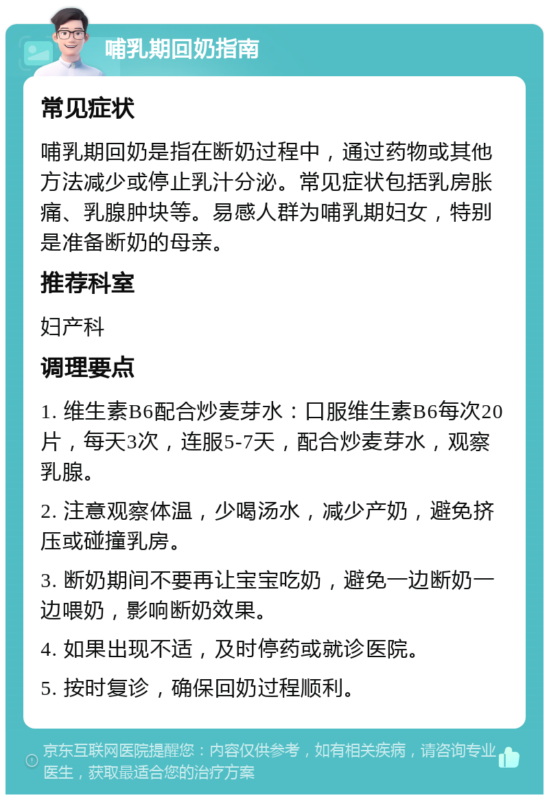 哺乳期回奶指南 常见症状 哺乳期回奶是指在断奶过程中，通过药物或其他方法减少或停止乳汁分泌。常见症状包括乳房胀痛、乳腺肿块等。易感人群为哺乳期妇女，特别是准备断奶的母亲。 推荐科室 妇产科 调理要点 1. 维生素B6配合炒麦芽水：口服维生素B6每次20片，每天3次，连服5-7天，配合炒麦芽水，观察乳腺。 2. 注意观察体温，少喝汤水，减少产奶，避免挤压或碰撞乳房。 3. 断奶期间不要再让宝宝吃奶，避免一边断奶一边喂奶，影响断奶效果。 4. 如果出现不适，及时停药或就诊医院。 5. 按时复诊，确保回奶过程顺利。