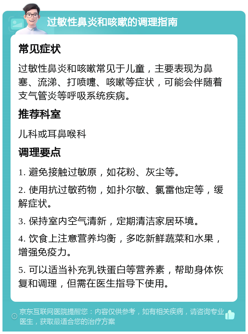 过敏性鼻炎和咳嗽的调理指南 常见症状 过敏性鼻炎和咳嗽常见于儿童，主要表现为鼻塞、流涕、打喷嚏、咳嗽等症状，可能会伴随着支气管炎等呼吸系统疾病。 推荐科室 儿科或耳鼻喉科 调理要点 1. 避免接触过敏原，如花粉、灰尘等。 2. 使用抗过敏药物，如扑尔敏、氯雷他定等，缓解症状。 3. 保持室内空气清新，定期清洁家居环境。 4. 饮食上注意营养均衡，多吃新鲜蔬菜和水果，增强免疫力。 5. 可以适当补充乳铁蛋白等营养素，帮助身体恢复和调理，但需在医生指导下使用。