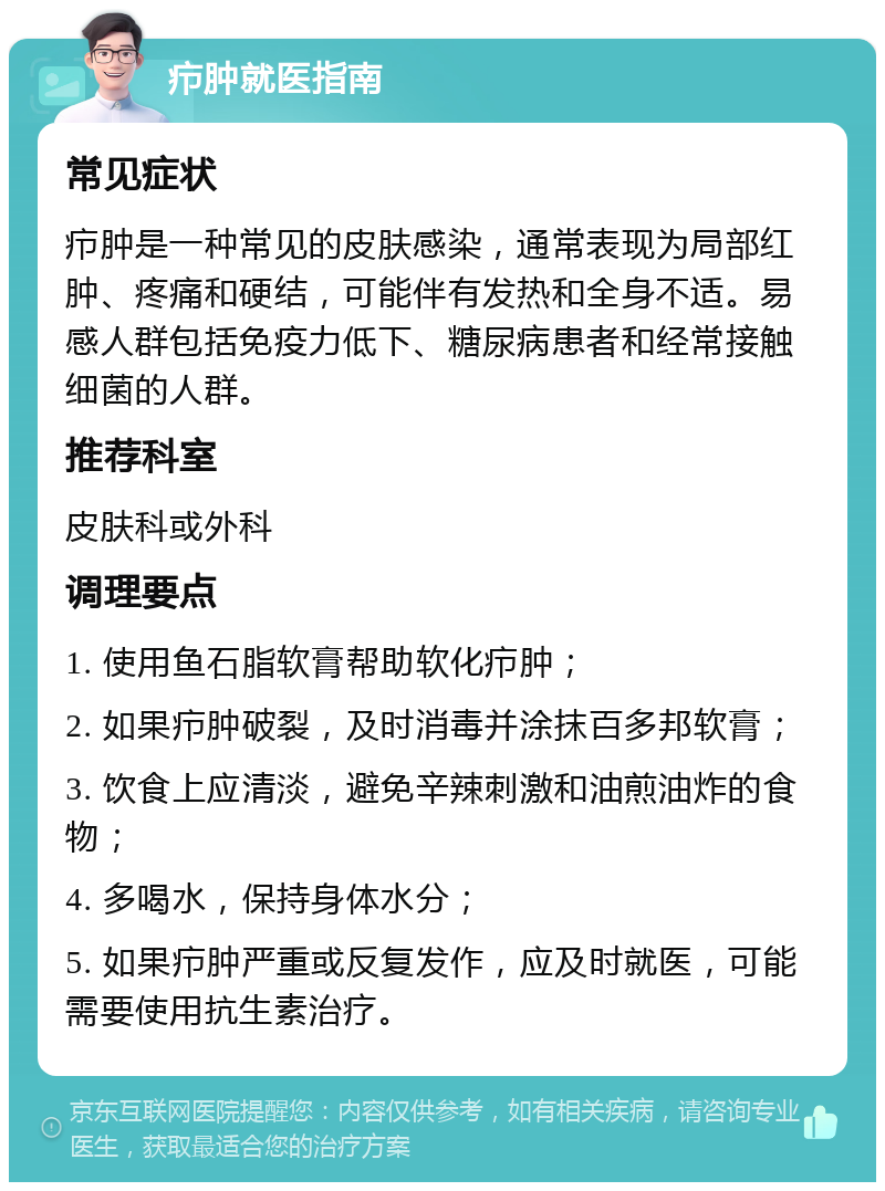 疖肿就医指南 常见症状 疖肿是一种常见的皮肤感染，通常表现为局部红肿、疼痛和硬结，可能伴有发热和全身不适。易感人群包括免疫力低下、糖尿病患者和经常接触细菌的人群。 推荐科室 皮肤科或外科 调理要点 1. 使用鱼石脂软膏帮助软化疖肿； 2. 如果疖肿破裂，及时消毒并涂抹百多邦软膏； 3. 饮食上应清淡，避免辛辣刺激和油煎油炸的食物； 4. 多喝水，保持身体水分； 5. 如果疖肿严重或反复发作，应及时就医，可能需要使用抗生素治疗。