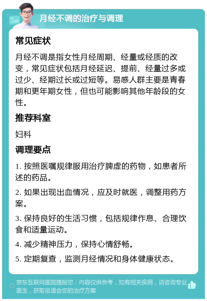 月经不调的治疗与调理 常见症状 月经不调是指女性月经周期、经量或经质的改变，常见症状包括月经延迟、提前、经量过多或过少、经期过长或过短等。易感人群主要是青春期和更年期女性，但也可能影响其他年龄段的女性。 推荐科室 妇科 调理要点 1. 按照医嘱规律服用治疗脾虚的药物，如患者所述的药品。 2. 如果出现出血情况，应及时就医，调整用药方案。 3. 保持良好的生活习惯，包括规律作息、合理饮食和适量运动。 4. 减少精神压力，保持心情舒畅。 5. 定期复查，监测月经情况和身体健康状态。