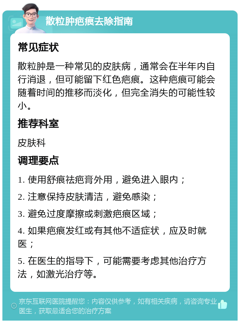 散粒肿疤痕去除指南 常见症状 散粒肿是一种常见的皮肤病，通常会在半年内自行消退，但可能留下红色疤痕。这种疤痕可能会随着时间的推移而淡化，但完全消失的可能性较小。 推荐科室 皮肤科 调理要点 1. 使用舒痕祛疤膏外用，避免进入眼内； 2. 注意保持皮肤清洁，避免感染； 3. 避免过度摩擦或刺激疤痕区域； 4. 如果疤痕发红或有其他不适症状，应及时就医； 5. 在医生的指导下，可能需要考虑其他治疗方法，如激光治疗等。