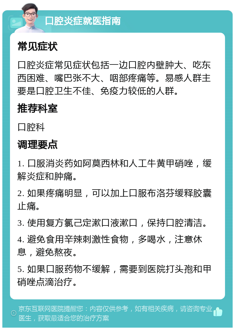 口腔炎症就医指南 常见症状 口腔炎症常见症状包括一边口腔内壁肿大、吃东西困难、嘴巴张不大、咽部疼痛等。易感人群主要是口腔卫生不佳、免疫力较低的人群。 推荐科室 口腔科 调理要点 1. 口服消炎药如阿莫西林和人工牛黄甲硝唑，缓解炎症和肿痛。 2. 如果疼痛明显，可以加上口服布洛芬缓释胶囊止痛。 3. 使用复方氯己定漱口液漱口，保持口腔清洁。 4. 避免食用辛辣刺激性食物，多喝水，注意休息，避免熬夜。 5. 如果口服药物不缓解，需要到医院打头孢和甲硝唑点滴治疗。