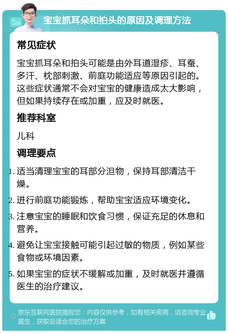 宝宝抓耳朵和拍头的原因及调理方法 常见症状 宝宝抓耳朵和拍头可能是由外耳道湿疹、耳蚕、多汗、枕部刺激、前庭功能适应等原因引起的。这些症状通常不会对宝宝的健康造成太大影响，但如果持续存在或加重，应及时就医。 推荐科室 儿科 调理要点 适当清理宝宝的耳部分泹物，保持耳部清洁干燥。 进行前庭功能锻炼，帮助宝宝适应环境变化。 注意宝宝的睡眠和饮食习惯，保证充足的休息和营养。 避免让宝宝接触可能引起过敏的物质，例如某些食物或环境因素。 如果宝宝的症状不缓解或加重，及时就医并遵循医生的治疗建议。