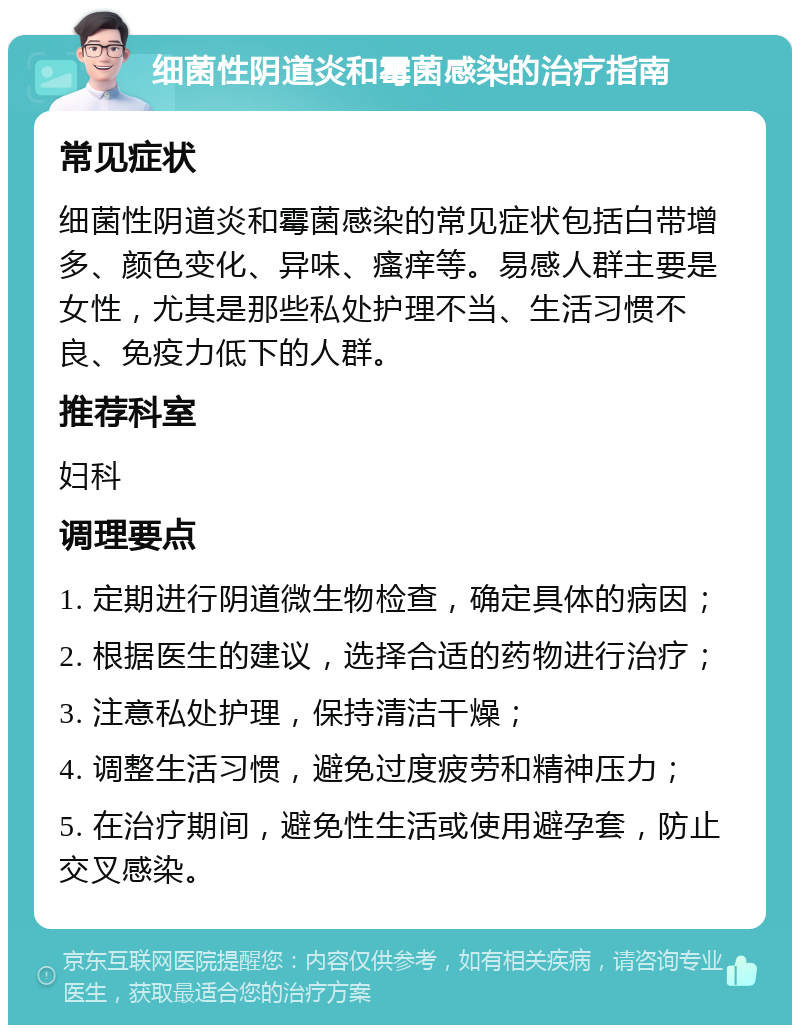 细菌性阴道炎和霉菌感染的治疗指南 常见症状 细菌性阴道炎和霉菌感染的常见症状包括白带增多、颜色变化、异味、瘙痒等。易感人群主要是女性，尤其是那些私处护理不当、生活习惯不良、免疫力低下的人群。 推荐科室 妇科 调理要点 1. 定期进行阴道微生物检查，确定具体的病因； 2. 根据医生的建议，选择合适的药物进行治疗； 3. 注意私处护理，保持清洁干燥； 4. 调整生活习惯，避免过度疲劳和精神压力； 5. 在治疗期间，避免性生活或使用避孕套，防止交叉感染。