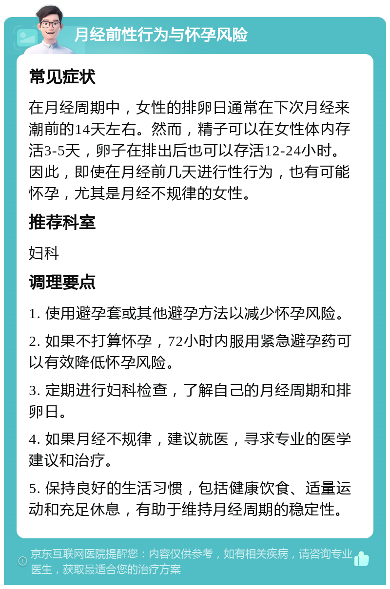 月经前性行为与怀孕风险 常见症状 在月经周期中，女性的排卵日通常在下次月经来潮前的14天左右。然而，精子可以在女性体内存活3-5天，卵子在排出后也可以存活12-24小时。因此，即使在月经前几天进行性行为，也有可能怀孕，尤其是月经不规律的女性。 推荐科室 妇科 调理要点 1. 使用避孕套或其他避孕方法以减少怀孕风险。 2. 如果不打算怀孕，72小时内服用紧急避孕药可以有效降低怀孕风险。 3. 定期进行妇科检查，了解自己的月经周期和排卵日。 4. 如果月经不规律，建议就医，寻求专业的医学建议和治疗。 5. 保持良好的生活习惯，包括健康饮食、适量运动和充足休息，有助于维持月经周期的稳定性。