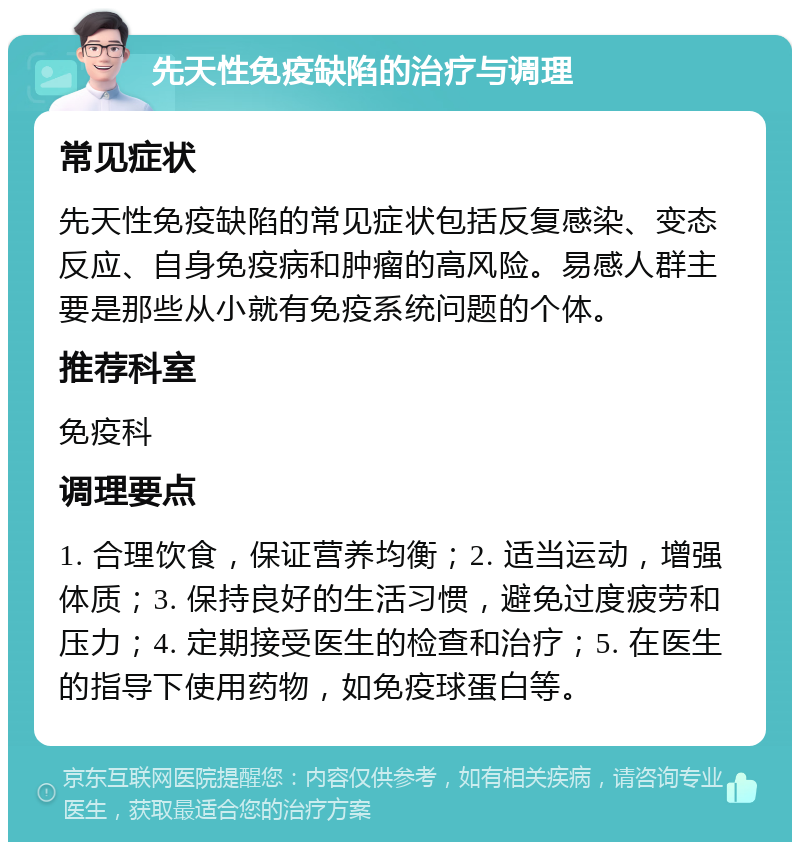 先天性免疫缺陷的治疗与调理 常见症状 先天性免疫缺陷的常见症状包括反复感染、变态反应、自身免疫病和肿瘤的高风险。易感人群主要是那些从小就有免疫系统问题的个体。 推荐科室 免疫科 调理要点 1. 合理饮食，保证营养均衡；2. 适当运动，增强体质；3. 保持良好的生活习惯，避免过度疲劳和压力；4. 定期接受医生的检查和治疗；5. 在医生的指导下使用药物，如免疫球蛋白等。