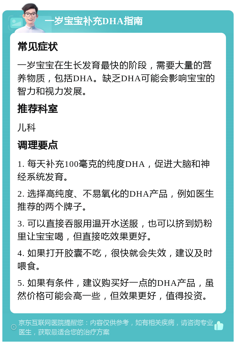 一岁宝宝补充DHA指南 常见症状 一岁宝宝在生长发育最快的阶段，需要大量的营养物质，包括DHA。缺乏DHA可能会影响宝宝的智力和视力发展。 推荐科室 儿科 调理要点 1. 每天补充100毫克的纯度DHA，促进大脑和神经系统发育。 2. 选择高纯度、不易氧化的DHA产品，例如医生推荐的两个牌子。 3. 可以直接吞服用温开水送服，也可以挤到奶粉里让宝宝喝，但直接吃效果更好。 4. 如果打开胶囊不吃，很快就会失效，建议及时喂食。 5. 如果有条件，建议购买好一点的DHA产品，虽然价格可能会高一些，但效果更好，值得投资。