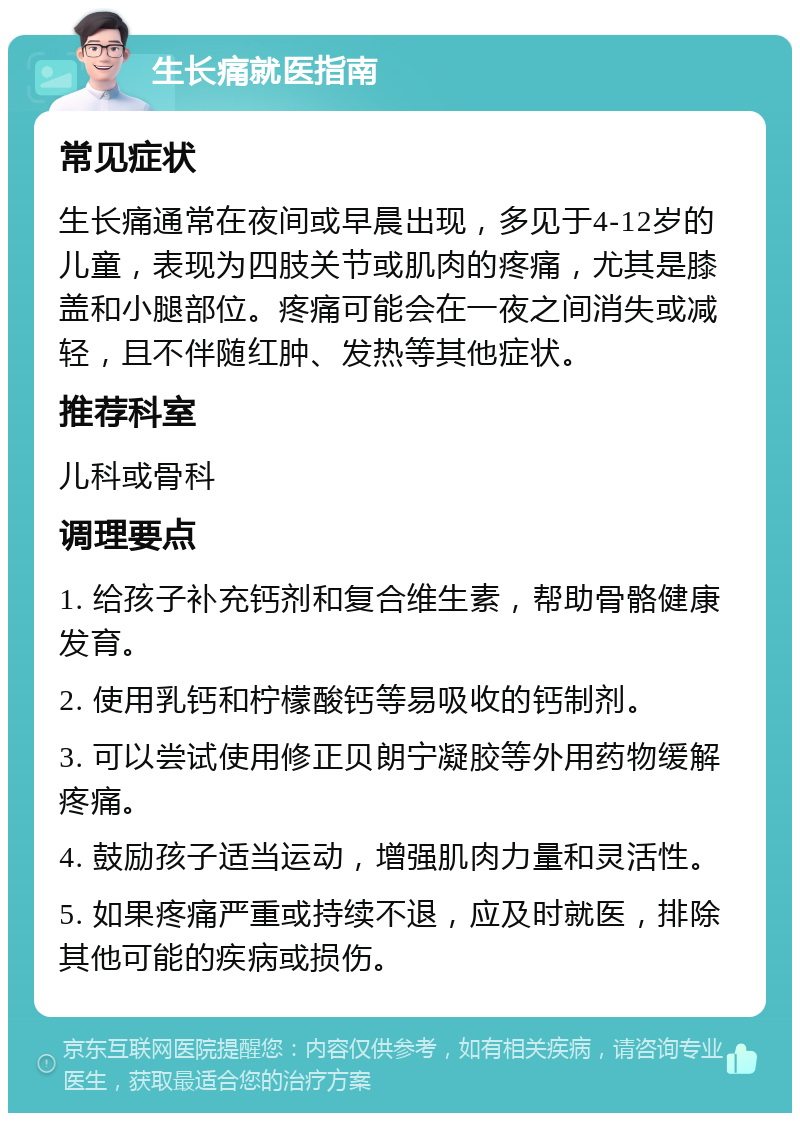 生长痛就医指南 常见症状 生长痛通常在夜间或早晨出现，多见于4-12岁的儿童，表现为四肢关节或肌肉的疼痛，尤其是膝盖和小腿部位。疼痛可能会在一夜之间消失或减轻，且不伴随红肿、发热等其他症状。 推荐科室 儿科或骨科 调理要点 1. 给孩子补充钙剂和复合维生素，帮助骨骼健康发育。 2. 使用乳钙和柠檬酸钙等易吸收的钙制剂。 3. 可以尝试使用修正贝朗宁凝胶等外用药物缓解疼痛。 4. 鼓励孩子适当运动，增强肌肉力量和灵活性。 5. 如果疼痛严重或持续不退，应及时就医，排除其他可能的疾病或损伤。